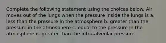 Complete the following statement using the choices below. Air moves out of the lungs when the pressure inside the lungs is a. less than the pressure in the atmosphere b. greater than the pressure in the atmosphere c. equal to the pressure in the atmosphere d. greater than the intra-alveolar pressure