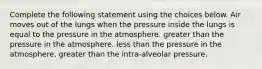 Complete the following statement using the choices below. Air moves out of the lungs when the pressure inside the lungs is equal to the pressure in the atmosphere. greater than the pressure in the atmosphere. less than the pressure in the atmosphere. greater than the intra-alveolar pressure.