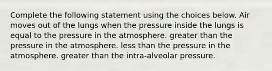 Complete the following statement using the choices below. Air moves out of the lungs when the pressure inside the lungs is equal to the pressure in the atmosphere. greater than the pressure in the atmosphere. less than the pressure in the atmosphere. greater than the intra-alveolar pressure.