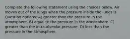 Complete the following statement using the choices below. Air moves out of the lungs when the pressure inside the lungs is Question options: A) greater than the pressure in the atmosphere. B) equal to the pressure in the atmosphere. C) greater than the intra-alveolar pressure. D) less than the pressure in the atmosphere.