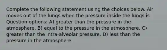 Complete the following statement using the choices below. Air moves out of the lungs when the pressure inside the lungs is Question options: A) greater than the pressure in the atmosphere. B) equal to the pressure in the atmosphere. C) greater than the intra-alveolar pressure. D) less than the pressure in the atmosphere.