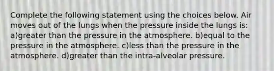 Complete the following statement using the choices below. Air moves out of the lungs when the pressure inside the lungs is: a)greater than the pressure in the atmosphere. b)equal to the pressure in the atmosphere. c)less than the pressure in the atmosphere. d)greater than the intra-alveolar pressure.