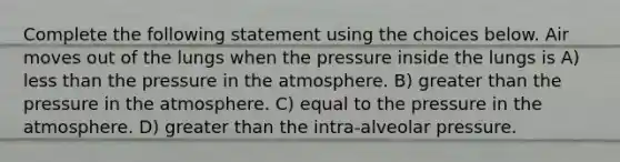 Complete the following statement using the choices below. Air moves out of the lungs when the pressure inside the lungs is A) less than the pressure in the atmosphere. B) greater than the pressure in the atmosphere. C) equal to the pressure in the atmosphere. D) greater than the intra-alveolar pressure.