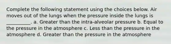 Complete the following statement using the choices below. Air moves out of the lungs when the pressure inside the lungs is __________. a. Greater than the intra-alveolar pressure b. Equal to the <a href='https://www.questionai.com/knowledge/kK86ly8sD0-pressure-in-the-atmosphere' class='anchor-knowledge'>pressure in the atmosphere</a> c. <a href='https://www.questionai.com/knowledge/k7BtlYpAMX-less-than' class='anchor-knowledge'>less than</a> the pressure in the atmosphere d. Greater than the pressure in the atmosphere