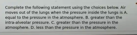 Complete the following statement using the choices below. Air moves out of the lungs when the pressure inside the lungs is A. equal to the pressure in the atmosphere. B. greater than the intra-alveolar pressure. C. greater than the pressure in the atmosphere. D. less than the pressure in the atmosphere.