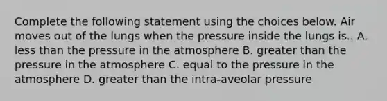 Complete the following statement using the choices below. Air moves out of the lungs when the pressure inside the lungs is.. A. less than the pressure in the atmosphere B. greater than the pressure in the atmosphere C. equal to the pressure in the atmosphere D. greater than the intra-aveolar pressure