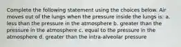 Complete the following statement using the choices below. Air moves out of the lungs when the pressure inside the lungs is: a. less than the pressure in the atmosphere b. greater than the pressure in the atmosphere c. equal to the pressure in the atmosphere d. greater than the intra-alveolar pressure