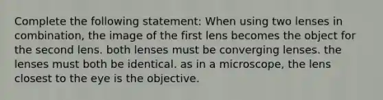 Complete the following statement: When using two lenses in combination, the image of the first lens becomes the object for the second lens. both lenses must be converging lenses. the lenses must both be identical. as in a microscope, the lens closest to the eye is the objective.