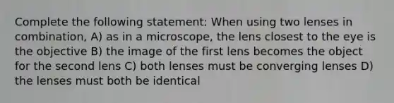 Complete the following statement: When using two lenses in combination, A) as in a microscope, the lens closest to the eye is the objective B) the image of the first lens becomes the object for the second lens C) both lenses must be converging lenses D) the lenses must both be identical