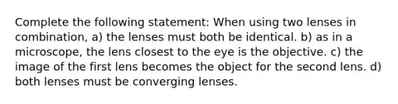 Complete the following statement: When using two lenses in combination, a) the lenses must both be identical. b) as in a microscope, the lens closest to the eye is the objective. c) the image of the first lens becomes the object for the second lens. d) both lenses must be converging lenses.