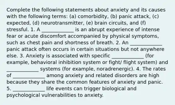 Complete the following statements about anxiety and its causes with the following terms: (a) comorbidity, (b) panic attack, (c) expected, (d) neurotransmitter, (e) brain circuits, and (f) stressful. 1. A _____________ is an abrupt experience of intense fear or acute discomfort accompanied by physical symptoms, such as chest pain and shortness of breath. 2. An _____________ panic attack often occurs in certain situations but not anywhere else. 3. Anxiety is associated with specific _____________ (for example, behavioral inhibition system or fight/ flight system) and _____________ systems (for example, noradrenergic). 4. The rates of _____________ among anxiety and related disorders are high because they share the common features of anxiety and panic. 5. _____________ life events can trigger biological and psychological vulnerabilities to anxiety.