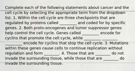 Complete each of the following statements about cancer and the cell cycle by selecting the appropriate term from the dropdown list. 1. Within the cell cycle are three checkpoints that are regulated by proteins called _________ and coded for by specific genes. 2. Both proto-oncogenes and tumor suppressor genes help control the cell cycle. Genes called _________ encode for cyclins that promote the cell cycle, while _________ ________ _________ encode for cyclins that stop the cell cycle. 3. Mutations within these genes cause cells to continue replication without regulation and form ________. 4. Those that are ________ do not invade the surrounding tissue, while those that are ________ do invade the surrounding tissue.