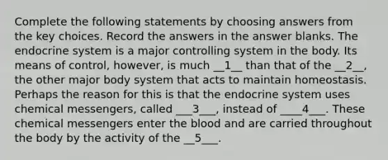 Complete the following statements by choosing answers from the key choices. Record the answers in the answer blanks. The endocrine system is a major controlling system in the body. Its means of control, however, is much __1__ than that of the __2__, the other major body system that acts to maintain homeostasis. Perhaps the reason for this is that the endocrine system uses chemical messengers, called ___3___, instead of ____4___. These chemical messengers enter the blood and are carried throughout the body by the activity of the __5___.