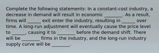 Complete the following statements: In a constant-cost industry, a decrease in demand will result in economic ________. As a result, firms will ______ exit enter the industry, resulting in ______ over time. A long-run adjustment will eventually cause the price level to ______, causing it to ________ before the demand shift. There will be ________ firms in the industry, and the long-run industry supply curve will be ________.