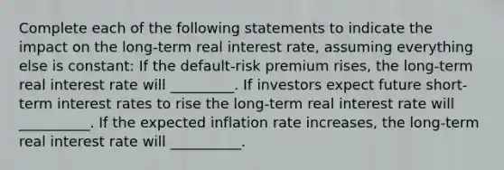 Complete each of the following statements to indicate the impact on the​ long-term real interest​ rate, assuming everything else is​ constant: If the​ default-risk premium rises​, the​ long-term real interest rate will _________. If investors expect future​ short-term interest rates to rise the​ long-term real interest rate will __________. If the expected inflation rate increases​, the​ long-term real interest rate will __________.