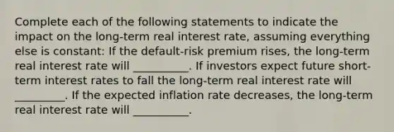 Complete each of the following statements to indicate the impact on the​ long-term real interest​ rate, assuming everything else is​ constant: If the​ default-risk premium rises​, the​ long-term real interest rate will __________. If investors expect future​ short-term interest rates to fall the​ long-term real interest rate will _________. If the expected inflation rate decreases​, the​ long-term real interest rate will __________.