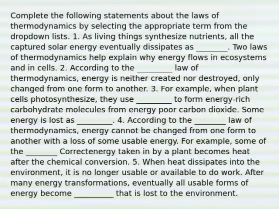 Complete the following statements about the laws of thermodynamics by selecting the appropriate term from the dropdown lists. 1. As living things synthesize nutrients, all the captured solar energy eventually dissipates as ________. Two laws of thermodynamics help explain why energy flows in ecosystems and in cells. 2. According to the _________ law of thermodynamics, energy is neither created nor destroyed, only changed from one form to another. 3. For example, when plant cells photosynthesize, they use _________ to form energy-rich carbohydrate molecules from energy poor carbon dioxide. Some energy is lost as _________. 4. According to the ________ law of thermodynamics, energy cannot be changed from one form to another with a loss of some usable energy. For example, some of the ________ Correctenergy taken in by a plant becomes heat after the chemical conversion. 5. When heat dissipates into the environment, it is no longer usable or available to do work. After many energy transformations, eventually all usable forms of energy become __________ that is lost to the environment.