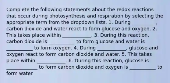 Complete the following statements about the redox reactions that occur during photosynthesis and respiration by selecting the appropriate term from the dropdown lists. 1. During __________, carbon dioxide and water react to form glucose and oxygen. 2. This takes place within ____________. 3. During this reaction, carbon dioxide is ___________ to form glucose and water is ___________ to form oxygen. 4. During ____________, glucose and oxygen react to form carbon dioxide and water. 5. This takes place within ____________. 6. During this reaction, glucose is _____________ to form carbon dioxide and oxygen is ___________ to form water.