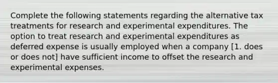 Complete the following statements regarding the alternative tax treatments for research and experimental expenditures. The option to treat research and experimental expenditures as deferred expense is usually employed when a company [1. does or does not] have sufficient income to offset the research and experimental expenses.