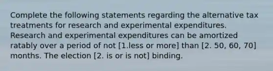 Complete the following statements regarding the alternative tax treatments for research and experimental expenditures. Research and experimental expenditures can be amortized ratably over a period of not [1.less or more] than [2. 50, 60, 70] months. The election [2. is or is not] binding.