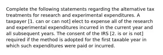 Complete the following statements regarding the alternative tax treatments for research and experimental expenditures. A taxpayer [1. can or can not] elect to expense all of the research and experimental expenditures incurred in the current year and all subsequent years. The consent of the IRS [2. is or is not] required if the method is adopted for the first taxable year in which such expenditures were paid or incurred.