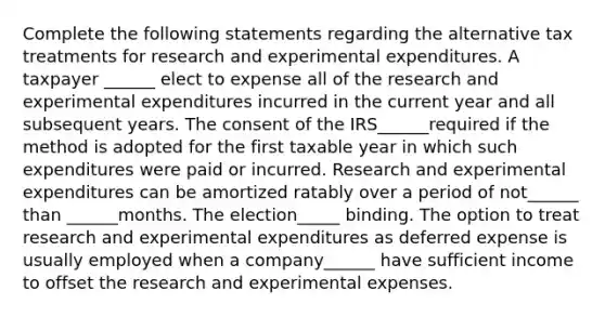 Complete the following statements regarding the alternative tax treatments for research and experimental expenditures. A taxpayer ______ elect to expense all of the research and experimental expenditures incurred in the current year and all subsequent years. The consent of the IRS______required if the method is adopted for the first taxable year in which such expenditures were paid or incurred. Research and experimental expenditures can be amortized ratably over a period of not______ than ______months. The election_____ binding. The option to treat research and experimental expenditures as deferred expense is usually employed when a company______ have sufficient income to offset the research and experimental expenses.