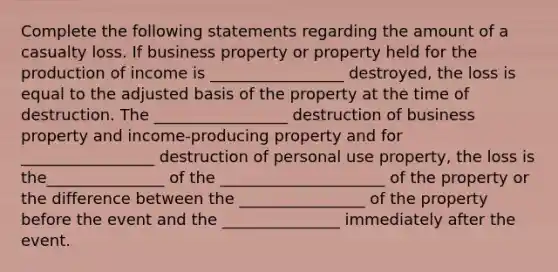 Complete the following statements regarding the amount of a casualty loss. If business property or property held for the production of income is _________________ destroyed, the loss is equal to the adjusted basis of the property at the time of destruction. The _________________ destruction of business property and income-producing property and for _________________ destruction of personal use property, the loss is the_______________ of the _____________________ of the property or the difference between the ________________ of the property before the event and the _______________ immediately after the event.