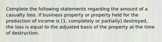 Complete the following statements regarding the amount of a casualty loss. If business property or property held for the production of income is [1. completely or partially] destroyed, the loss is equal to the adjusted basis of the property at the time of destruction.