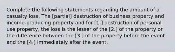 Complete the following statements regarding the amount of a casualty loss. The [partial] destruction of business property and income-producing property and for [1.] destruction of personal use property, the loss is the lesser of the [2.] of the property or the difference between the [3.] of the property before the event and the [4.] immediately after the event.