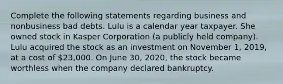 Complete the following statements regarding business and nonbusiness bad debts. Lulu is a calendar year taxpayer. She owned stock in Kasper Corporation (a publicly held company). Lulu acquired the stock as an investment on November 1, 2019, at a cost of 23,000. On June 30, 2020, the stock became worthless when the company declared bankruptcy.