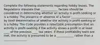 Complete the following statements regarding hobby losses. The Regulations stipulate that ____________ factors should be considered in determining whether an activity is profit-seeking or is a hobby. The presence or absence of a factor _________________ by itself determinative of whether the activity is profit-seeking or is a hobby. The Code provides a rebuttable presumption that an activity is profit-seeking if the activity shows a profit in at least ____ of the previous ____ tax years. If these profitability tests are met, the activity is presumed to be a ____________ rather than a ________________.