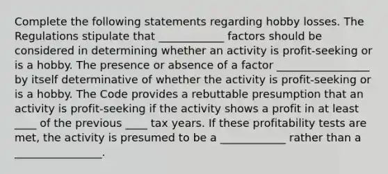 Complete the following statements regarding hobby losses. The Regulations stipulate that ____________ factors should be considered in determining whether an activity is profit-seeking or is a hobby. The presence or absence of a factor _________________ by itself determinative of whether the activity is profit-seeking or is a hobby. The Code provides a rebuttable presumption that an activity is profit-seeking if the activity shows a profit in at least ____ of the previous ____ tax years. If these profitability tests are met, the activity is presumed to be a ____________ rather than a ________________.