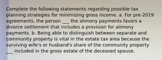 Complete the following statements regarding possible tax planning strategies for minimizing gross income. a. For pre-2019 agreements, the person ___ the alimony payments favors a divorce settlement that includes a provision for alimony payments. b. Being able to distinguish between separate and community property is vital in the estate tax area because the surviving wife's or husband's share of the community property ___ included in the gross estate of the deceased spouse.