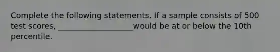 Complete the following statements. If a sample consists of 500 test scores, ___________________would be at or below the 10th percentile.