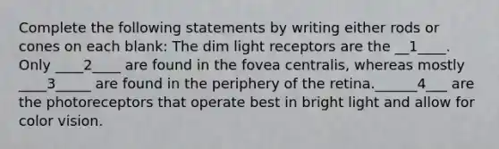 Complete the following statements by writing either rods or cones on each blank: The dim light receptors are the __1____. Only ____2____ are found in the fovea centralis, whereas mostly ____3_____ are found in the periphery of the retina.______4___ are the photoreceptors that operate best in bright light and allow for color vision.