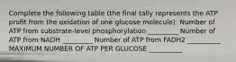 Complete the following table (the final tally represents the ATP profit from the oxidation of one glucose molecule): Number of ATP from substrate-level phosphorylation _________ Number of ATP from NADH _________ Number of ATP from FADH2 __________ MAXIMUM NUMBER OF ATP PER GLUCOSE __________