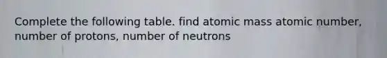 Complete the following table. find atomic mass atomic number, number of protons, number of neutrons