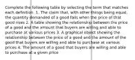 Complete the following table by selecting the term that matches each definition. 1. The claim that, with other things being equal, the quantity demanded of a good falls when the price of that good rises 2. A table showing the relationship between the price of a good and the amount that buyers are willing and able to purchase at various prices 3. A graphical object showing the relationship between the price of a good and the amount of the good that buyers are willing and able to purchase at various prices 4. The amount of a good that buyers are willing and able to purchase at a given price