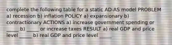 complete the following table for a static​ AD-AS model PROBLEM a) recession b) inflation POLICY a) expansionary b) contractionary ACTIONS a) increase government spending or _____ b) _____ or increase taxes RESULT a) real GDP and price level _____ b) real GDP and price level _____