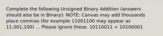 Complete the following Unsigned Binary Addition (answers should also be in Binary): NOTE: Canvas may add thousands place commas (for example 11001100 may appear as 11,001,100) ... Please ignore these. 10110011 + 10100001