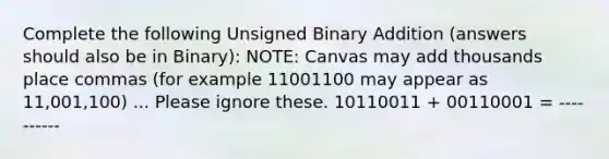 Complete the following Unsigned Binary Addition (answers should also be in Binary): NOTE: Canvas may add thousands place commas (for example 11001100 may appear as 11,001,100) ... Please ignore these. 10110011 + 00110001 = ----------