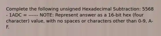 Complete the following unsigned Hexadecimal Subtraction: 5568 - 1ADC = ------ NOTE: Represent answer as a 16-bit hex (four character) value, with no spaces or characters other than 0-9, A-F.