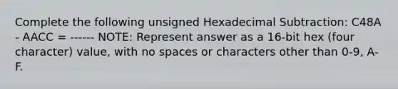 Complete the following unsigned Hexadecimal Subtraction: C48A - AACC = ------ NOTE: Represent answer as a 16-bit hex (four character) value, with no spaces or characters other than 0-9, A-F.