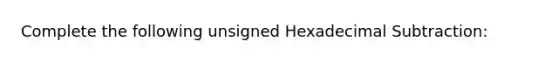 Complete the following unsigned Hexadecimal Subtraction: