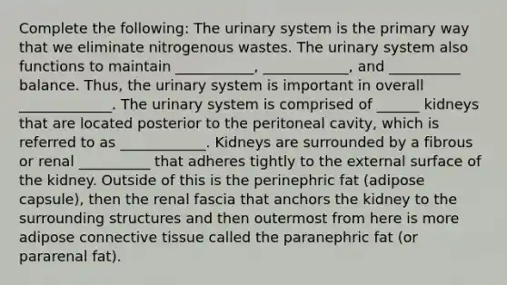 Complete the following: The urinary system is the primary way that we eliminate nitrogenous wastes. The urinary system also functions to maintain ___________, ____________, and __________ balance. Thus, the urinary system is important in overall _____________. The urinary system is comprised of ______ kidneys that are located posterior to the peritoneal cavity, which is referred to as ____________. Kidneys are surrounded by a fibrous or renal __________ that adheres tightly to the external surface of the kidney. Outside of this is the perinephric fat (adipose capsule), then the renal fascia that anchors the kidney to the surrounding structures and then outermost from here is more adipose connective tissue called the paranephric fat (or pararenal fat).