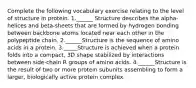 Complete the following vocabulary exercise relating to the level of structure in protein. 1.______ Structure describes the alpha-helices and beta-sheets that are formed by hydrogen bonding between backbone atoms located near each other in the polypeptide chain. 2.______Structure is the sequence of amino acids in a protein. 3._____Structure is achieved when a protein folds into a compact, 3D shape stabilized by interactions between side-chain R groups of amino acids. 4.______Structure is the result of two or more protein subunits assembling to form a larger, biologically active protein complex.