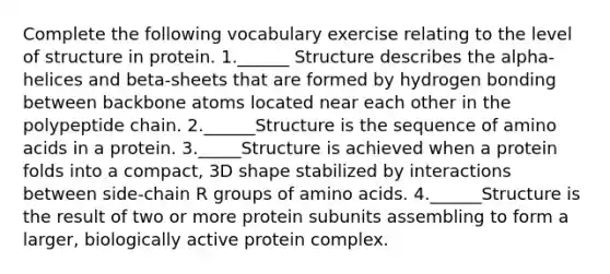 Complete the following vocabulary exercise relating to the level of structure in protein. 1.______ Structure describes the alpha-helices and beta-sheets that are formed by hydrogen bonding between backbone atoms located near each other in the polypeptide chain. 2.______Structure is the sequence of amino acids in a protein. 3._____Structure is achieved when a protein folds into a compact, 3D shape stabilized by interactions between side-chain R groups of amino acids. 4.______Structure is the result of two or more protein subunits assembling to form a larger, biologically active protein complex.