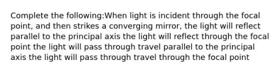 Complete the following:When light is incident through the focal point, and then strikes a converging mirror, the light will reflect parallel to the principal axis the light will reflect through the focal point the light will pass through travel parallel to the principal axis the light will pass through travel through the focal point