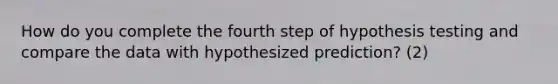 How do you complete the fourth step of hypothesis testing and compare the data with hypothesized prediction? (2)