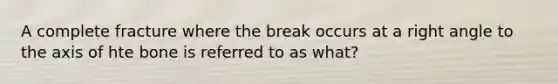 A complete fracture where the break occurs at a right angle to the axis of hte bone is referred to as what?